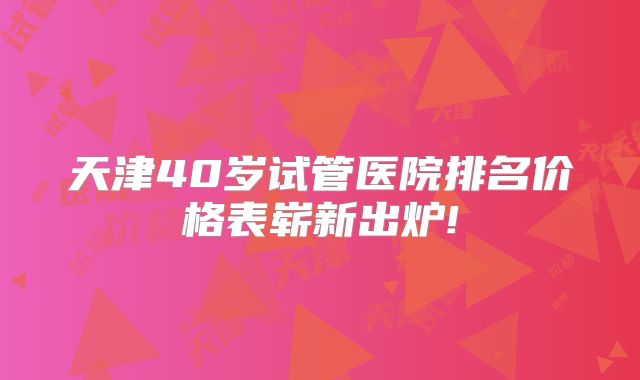 天津40岁试管医院排名价格表崭新出炉!