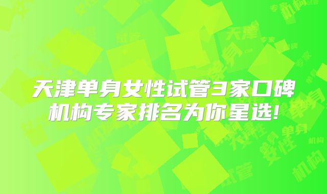 天津单身女性试管3家口碑机构专家排名为你星选!
