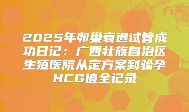 2025年卵巢衰退试管成功日记：广西壮族自治区生殖医院从定方案到验孕HCG值全记录