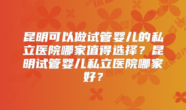 昆明可以做试管婴儿的私立医院哪家值得选择?昆明试管婴儿私立医院哪家好?