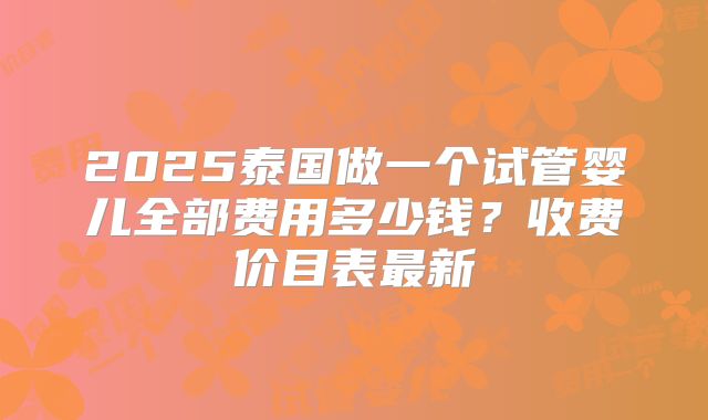 2025泰国做一个试管婴儿全部费用多少钱？收费价目表最新