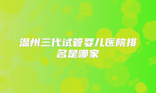 温州三代试管婴儿医院排名是哪家