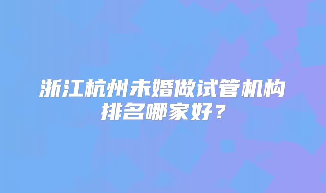 浙江杭州未婚做试管机构排名哪家好？