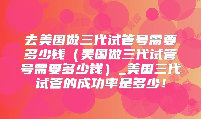 去美国做三代试管号需要多少钱（美国做三代试管号需要多少钱）_美国三代试管的成功率是多少！