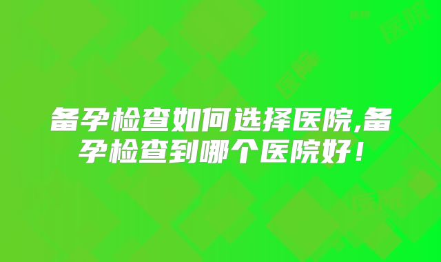 备孕检查如何选择医院,备孕检查到哪个医院好！