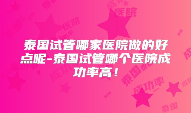 泰国试管哪家医院做的好点呢-泰国试管哪个医院成功率高!