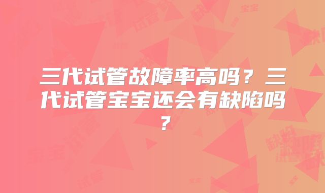 三代试管故障率高吗？三代试管宝宝还会有缺陷吗？