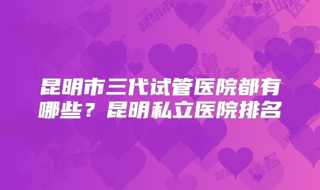 昆明市三代试管医院都有哪些？昆明私立医院排名