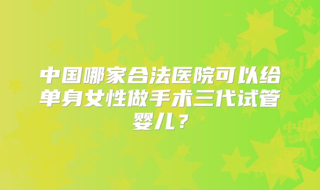 中国哪家合法医院可以给单身女性做手术三代试管婴儿？