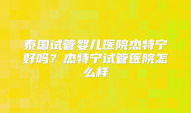 泰国试管婴儿医院杰特宁好吗？杰特宁试管医院怎么样