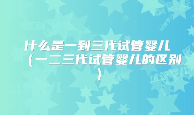 什么是一到三代试管婴儿（一二三代试管婴儿的区别）