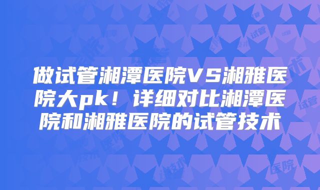 做试管湘潭医院VS湘雅医院大pk！详细对比湘潭医院和湘雅医院的试管技术