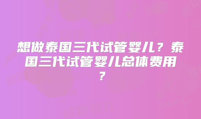想做泰国三代试管婴儿?泰国三代试管婴儿总体费用?