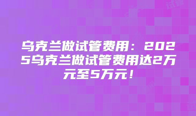 乌克兰做试管费用：2025乌克兰做试管费用达2万元至5万元！