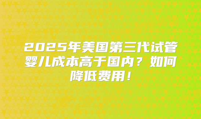 2025年美国第三代试管婴儿成本高于国内？如何降低费用！