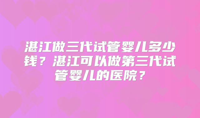 湛江做三代试管婴儿多少钱？湛江可以做第三代试管婴儿的医院？