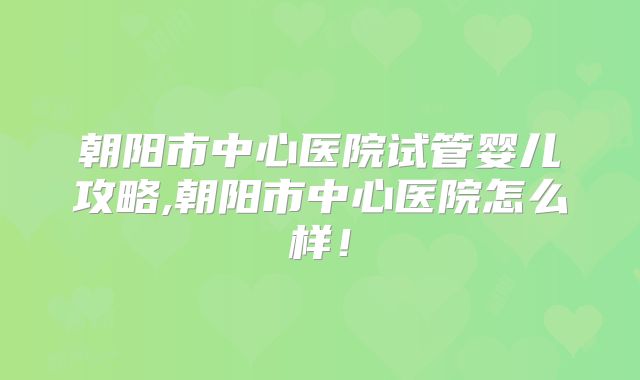 朝阳市中心医院试管婴儿攻略,朝阳市中心医院怎么样!