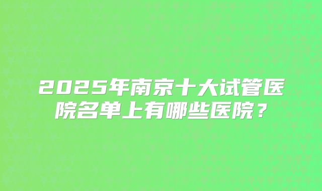 2025年南京十大试管医院名单上有哪些医院？
