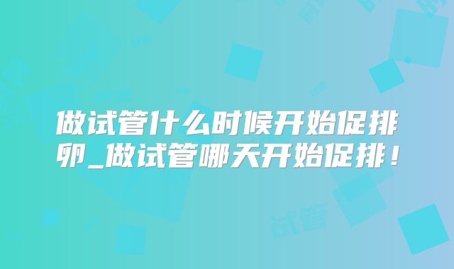 做试管什么时候开始促排卵_做试管哪天开始促排！