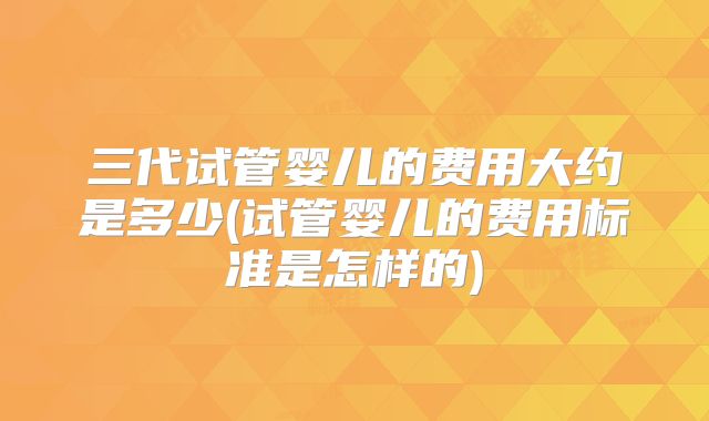 三代试管婴儿的费用大约是多少(试管婴儿的费用标准是怎样的)