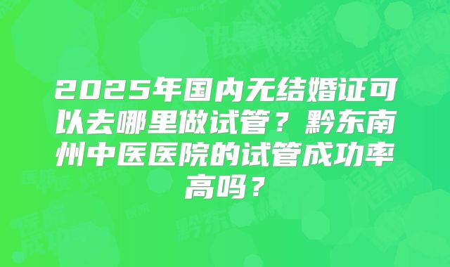 2025年国内无结婚证可以去哪里做试管？黔东南州中医医院的试管成功率高吗？