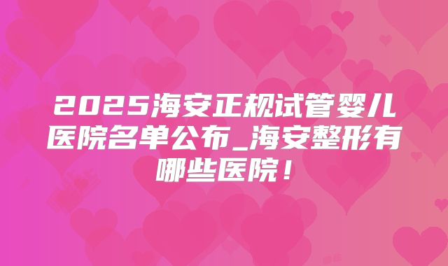 2025海安正规试管婴儿医院名单公布_海安整形有哪些医院!