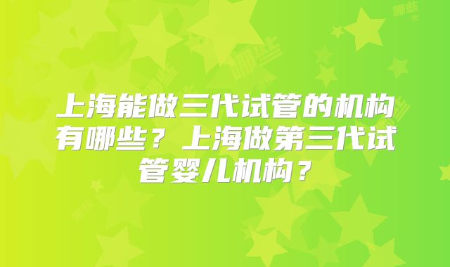 上海能做三代试管的机构有哪些?上海做第三代试管婴儿机构?
