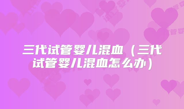 三代试管婴儿混血（三代试管婴儿混血怎么办）