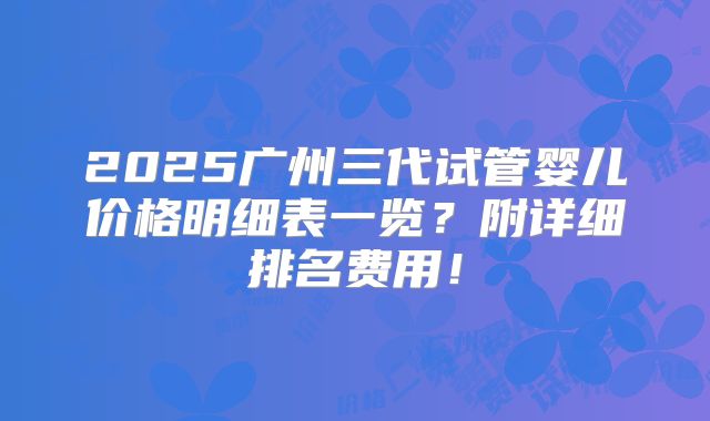 2025广州三代试管婴儿价格明细表一览？附详细排名费用！