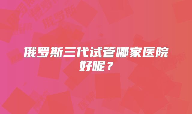 俄罗斯三代试管哪家医院好呢？