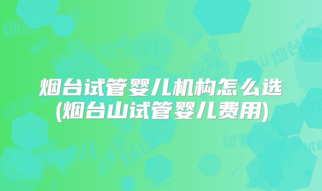 烟台试管婴儿机构怎么选(烟台山试管婴儿费用)
