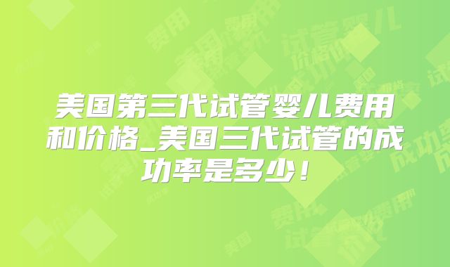 美国第三代试管婴儿费用和价格_美国三代试管的成功率是多少!