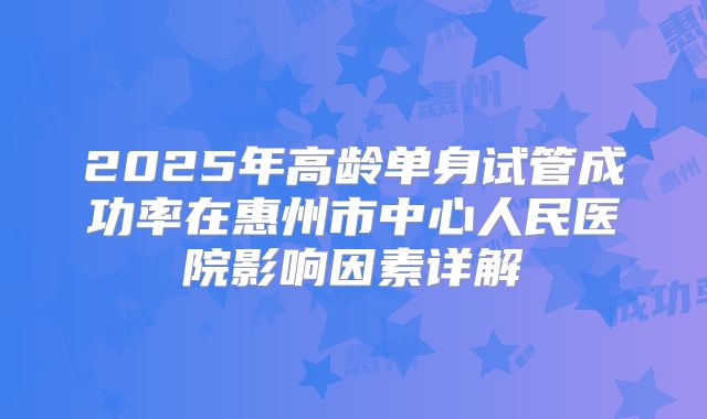 2025年高龄单身试管成功率在惠州市中心人民医院影响因素详解