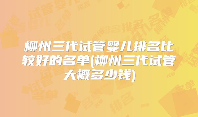 柳州三代试管婴儿排名比较好的名单(柳州三代试管大概多少钱)