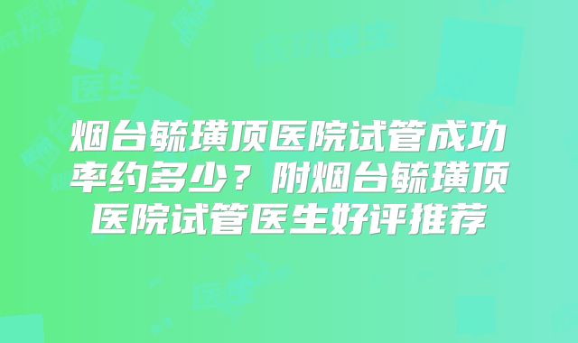 烟台毓璜顶医院试管成功率约多少?附烟台毓璜顶医院试管医生好评推荐
