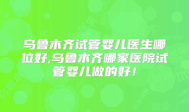 乌鲁木齐试管婴儿医生哪位好,乌鲁木齐哪家医院试管婴儿做的好！