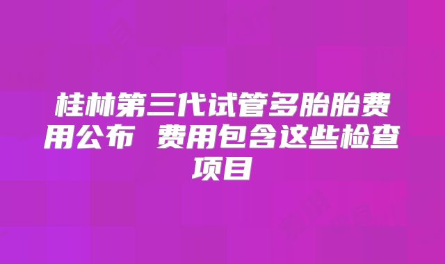 桂林第三代试管多胎胎费用公布 费用包含这些检查项目