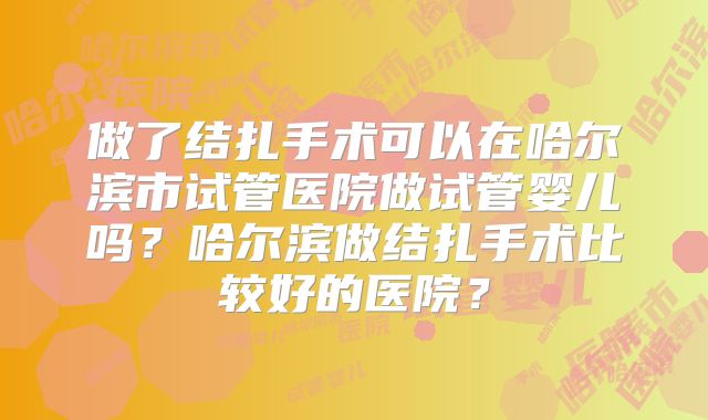 做了结扎手术可以在哈尔滨市试管医院做试管婴儿吗?哈尔滨做结扎手术比较好的医院?