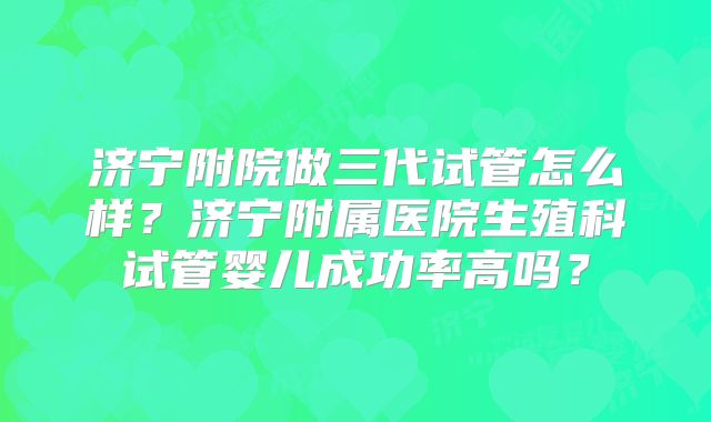 济宁附院做三代试管怎么样？济宁附属医院生殖科试管婴儿成功率高吗？