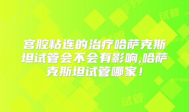 宫腔粘连的治疗哈萨克斯坦试管会不会有影响,哈萨克斯坦试管哪家!