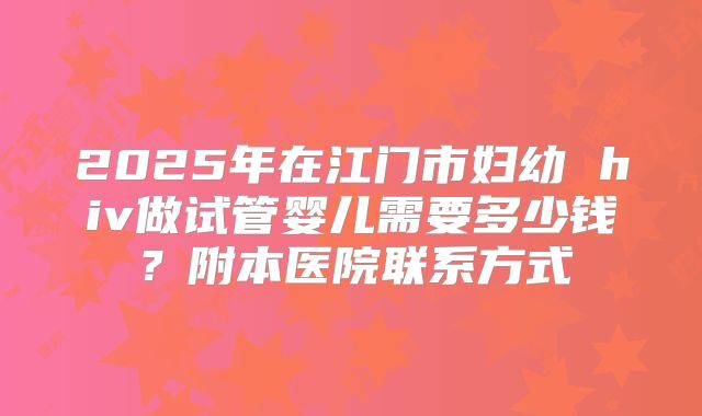 2025年在江门市妇幼 hiv做试管婴儿需要多少钱?附本医院联系方式