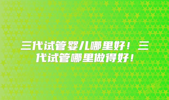 三代试管婴儿哪里好！三代试管哪里做得好！