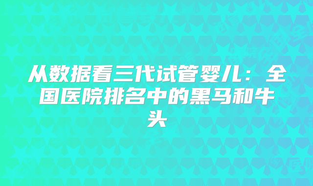 从数据看三代试管婴儿：全国医院排名中的黑马和牛头