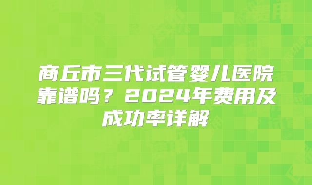 商丘市三代试管婴儿医院靠谱吗？2024年费用及成功率详解