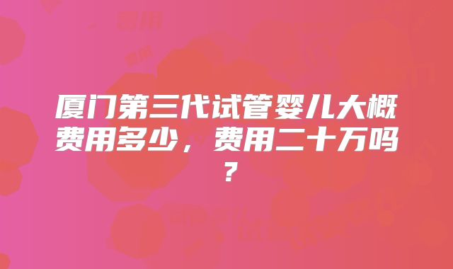 厦门第三代试管婴儿大概费用多少,费用二十万吗?