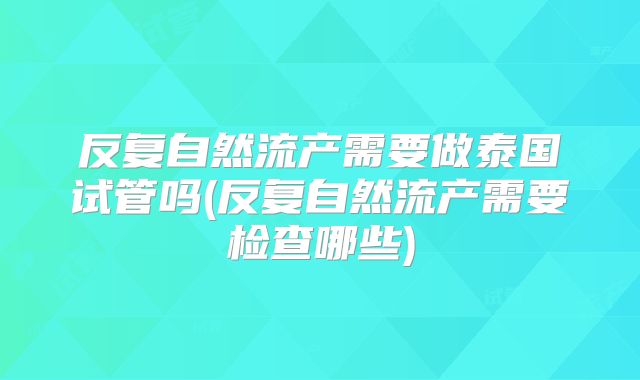 反复自然流产需要做泰国试管吗(反复自然流产需要检查哪些)