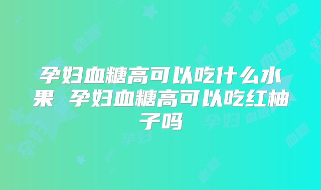 孕妇血糖高可以吃什么水果 孕妇血糖高可以吃红柚子吗
