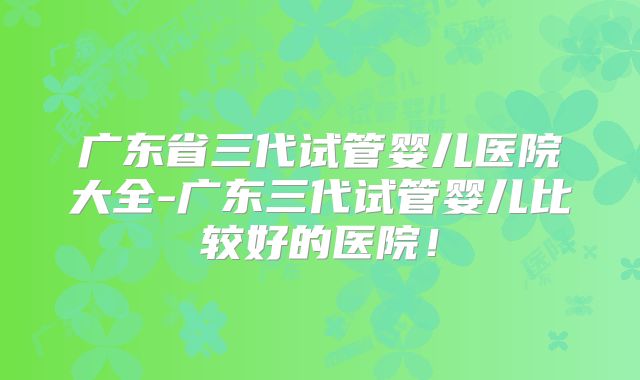 广东省三代试管婴儿医院大全-广东三代试管婴儿比较好的医院!