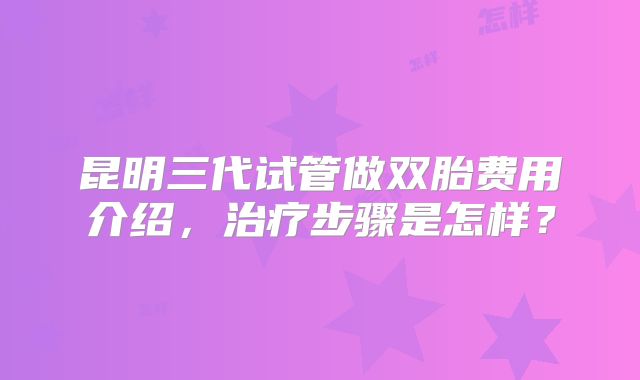 昆明三代试管做双胎费用介绍,治疗步骤是怎样?