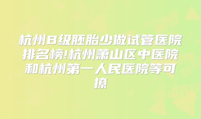 杭州B级胚胎少做试管医院排名榜!杭州萧山区中医院和杭州第一人民医院等可撩